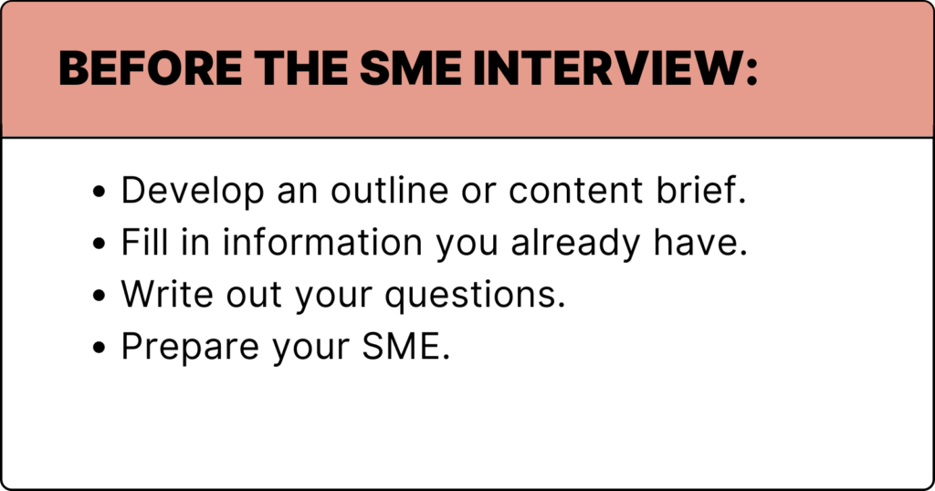 Before the SME Interview:
Develop an outline or content brief.
Fill in information you already have.
Write out your questions. 
Prepare your SME. 